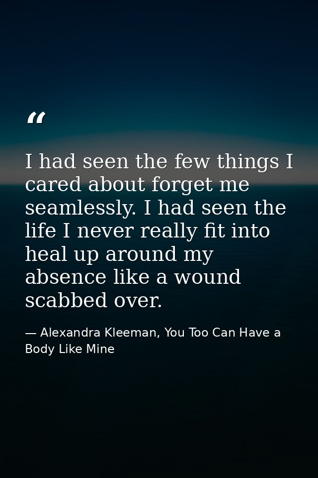 I had seen the few things I cared about forget me seamlessly. I had seen the life I never really fit into heal up around — Alexandra Kleeman, You Too Can Have a Body Like Mine