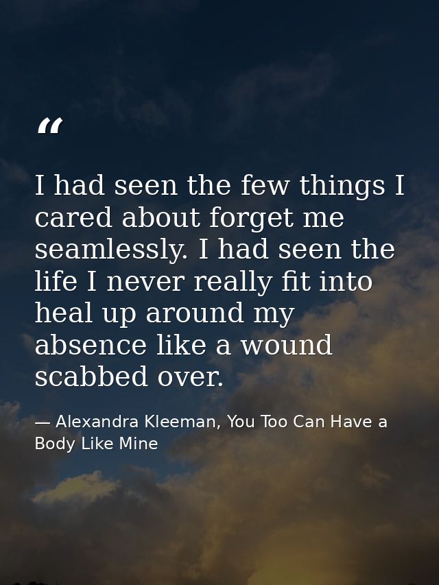 I had seen the few things I cared about forget me seamlessly. I had seen the life I never really fit into heal up around — Alexandra Kleeman, You Too Can Have a Body Like Mine