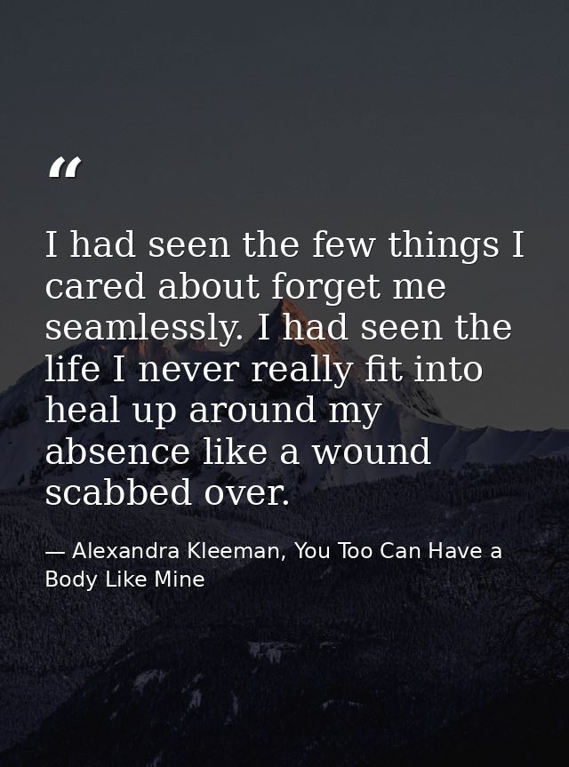 I had seen the few things I cared about forget me seamlessly. I had seen the life I never really fit into heal up around — Alexandra Kleeman, You Too Can Have a Body Like Mine
