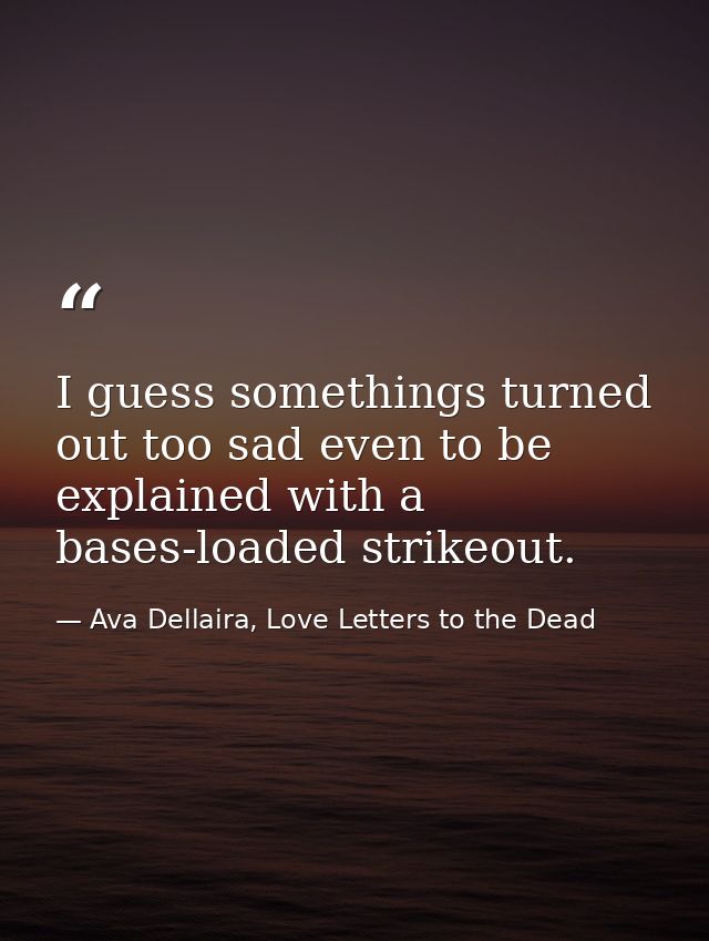 I guess somethings turned out too sad even to be explained with a bases-loaded strikeout. — Ava Dellaira, Love Letters to the Dead