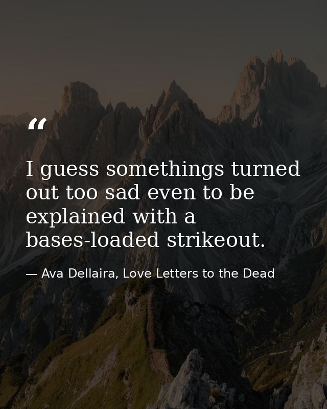 I guess somethings turned out too sad even to be explained with a bases-loaded strikeout. — Ava Dellaira, Love Letters to the Dead