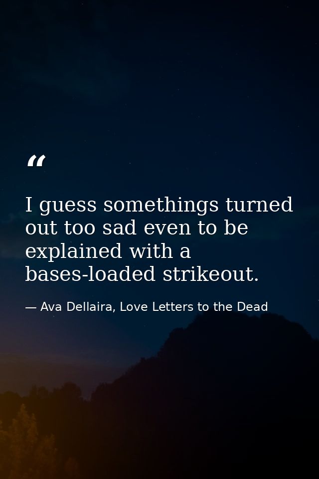 I guess somethings turned out too sad even to be explained with a bases-loaded strikeout. — Ava Dellaira, Love Letters to the Dead