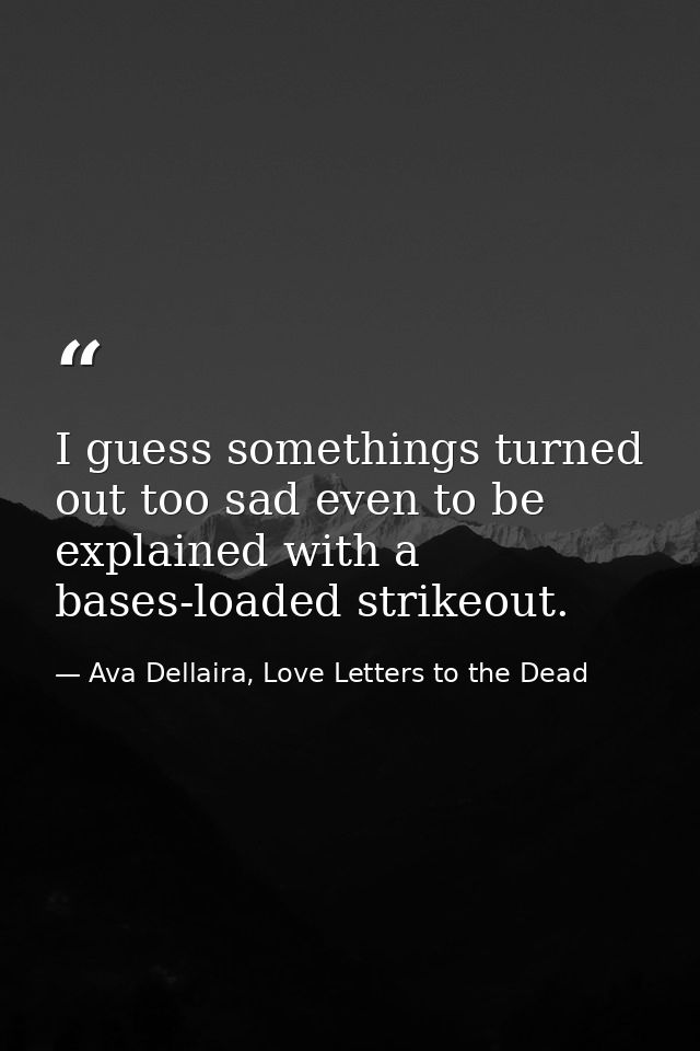 I guess somethings turned out too sad even to be explained with a bases-loaded strikeout. — Ava Dellaira, Love Letters to the Dead