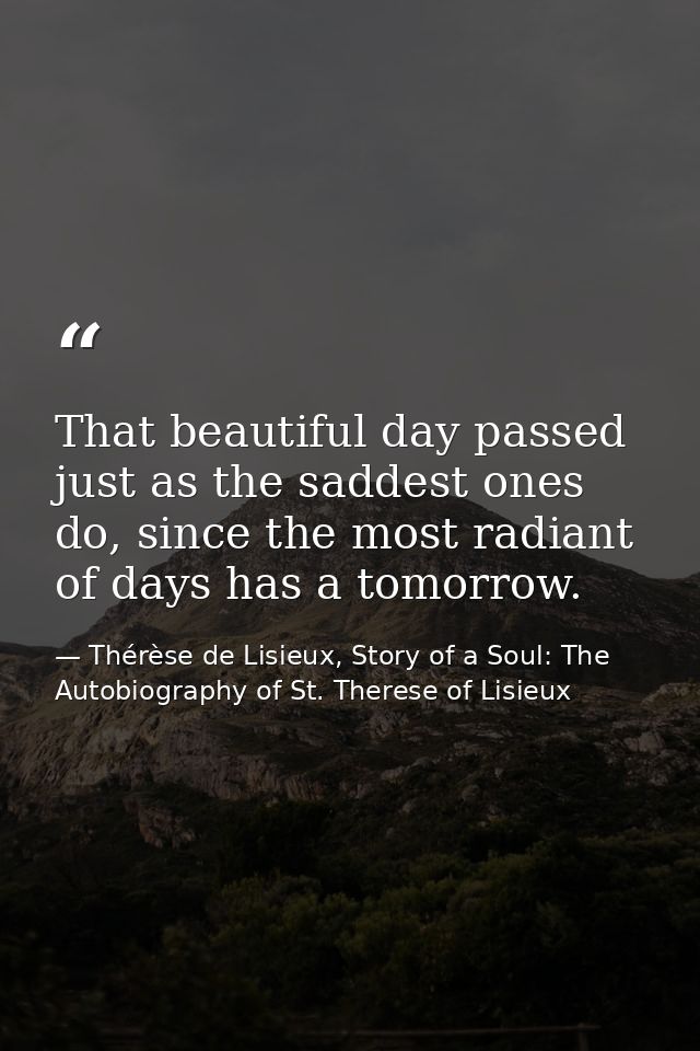 That beautiful day passed just as the saddest ones do, since the most radiant of days has a tomorrow. — Thérèse de Lisieux, Story of a Soul: The Autobiography of St. Therese of Lisieux