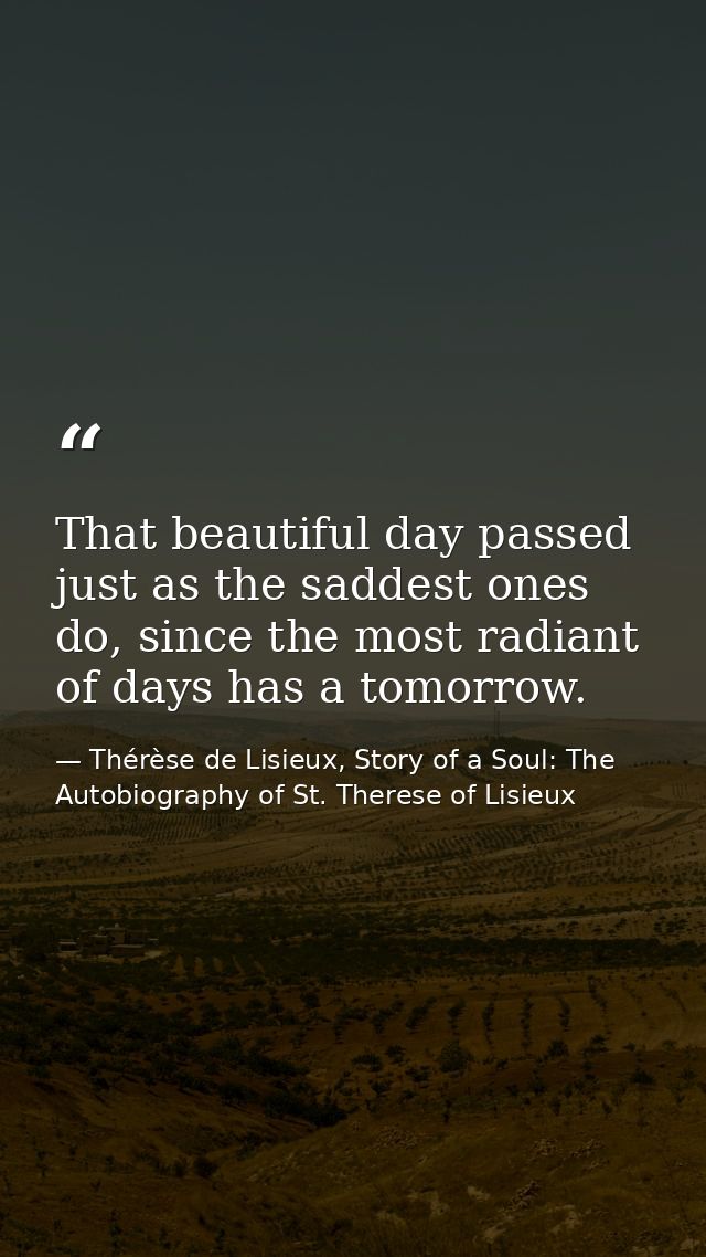 That beautiful day passed just as the saddest ones do, since the most radiant of days has a tomorrow. — Thérèse de Lisieux, Story of a Soul: The Autobiography of St. Therese of Lisieux