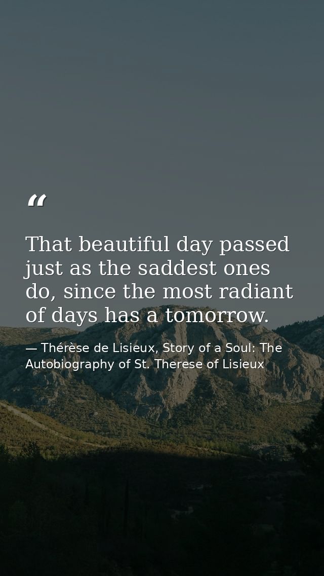 That beautiful day passed just as the saddest ones do, since the most radiant of days has a tomorrow. — Thérèse de Lisieux, Story of a Soul: The Autobiography of St. Therese of Lisieux