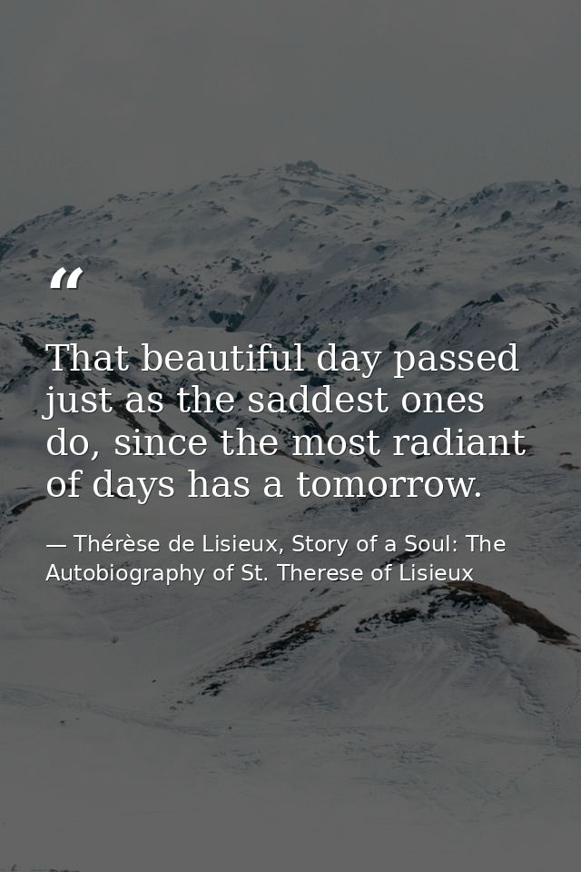That beautiful day passed just as the saddest ones do, since the most radiant of days has a tomorrow. — Thérèse de Lisieux, Story of a Soul: The Autobiography of St. Therese of Lisieux