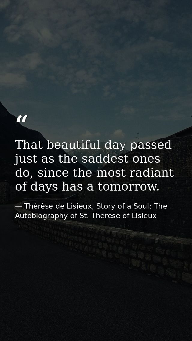 That beautiful day passed just as the saddest ones do, since the most radiant of days has a tomorrow. — Thérèse de Lisieux, Story of a Soul: The Autobiography of St. Therese of Lisieux
