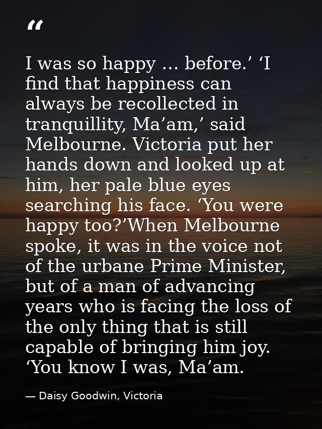 I was so happy … before.’ ‘I find that happiness can always be recollected in tranquillity, Ma’am,’ said Melbourne. Vict — Daisy Goodwin, Victoria