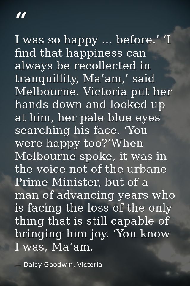 I was so happy … before.’ ‘I find that happiness can always be recollected in tranquillity, Ma’am,’ said Melbourne. Vict — Daisy Goodwin, Victoria