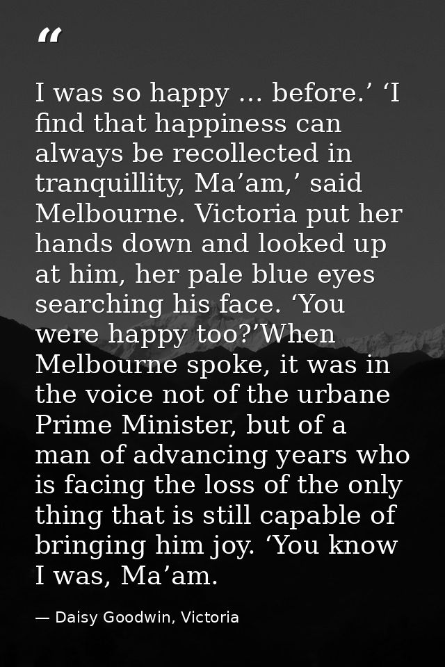 I was so happy … before.’ ‘I find that happiness can always be recollected in tranquillity, Ma’am,’ said Melbourne. Vict — Daisy Goodwin, Victoria