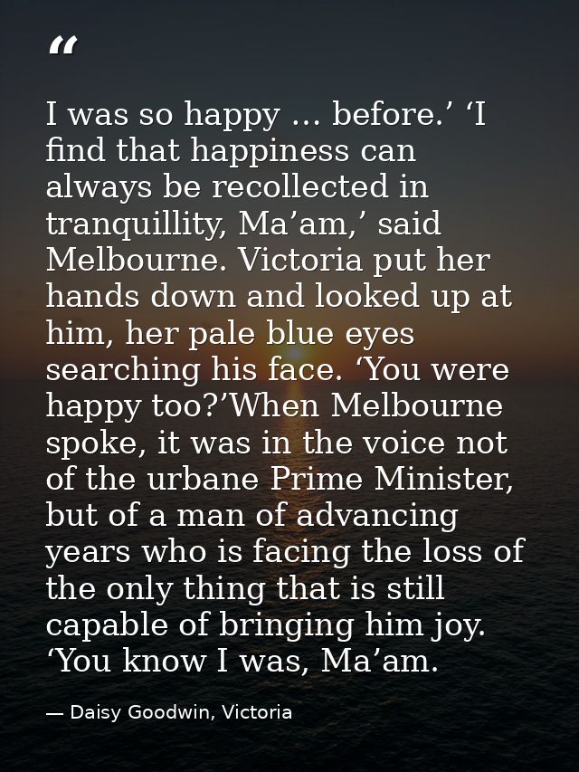 I was so happy … before.’ ‘I find that happiness can always be recollected in tranquillity, Ma’am,’ said Melbourne. Vict — Daisy Goodwin, Victoria