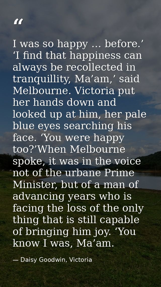 I was so happy … before.’ ‘I find that happiness can always be recollected in tranquillity, Ma’am,’ said Melbourne. Vict — Daisy Goodwin, Victoria