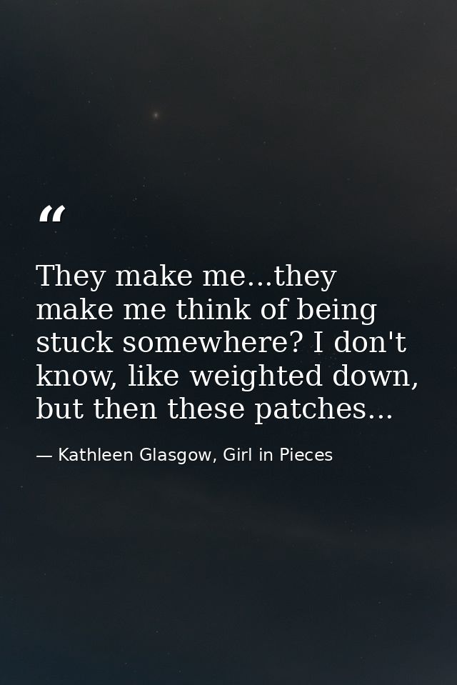 They make me...they make me think of being stuck somewhere? I don't know, like weighted down, but then these patches... — Kathleen Glasgow, Girl in Pieces