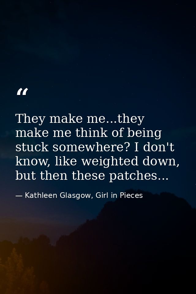 They make me...they make me think of being stuck somewhere? I don't know, like weighted down, but then these patches... — Kathleen Glasgow, Girl in Pieces