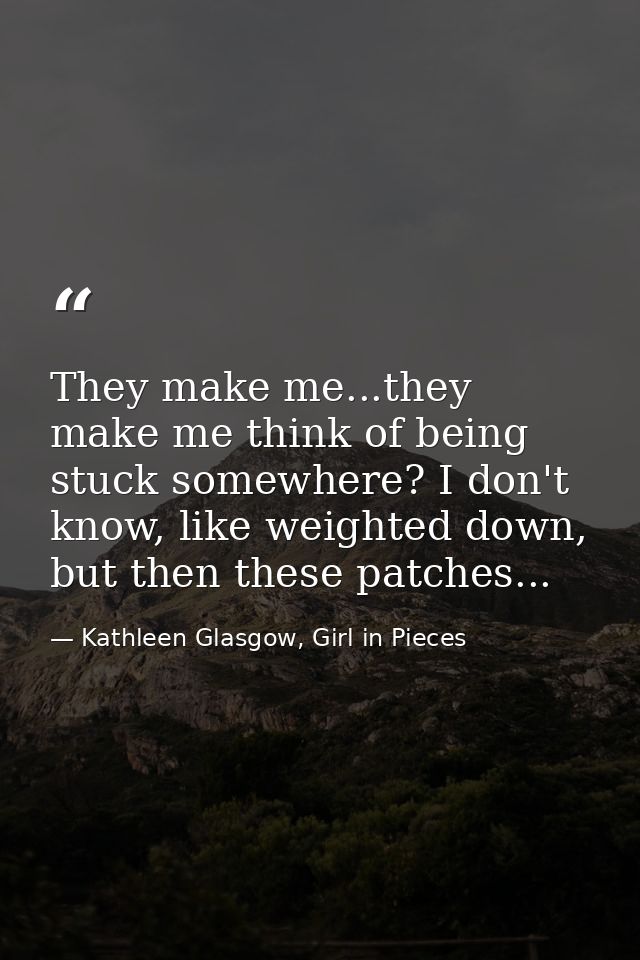 They make me...they make me think of being stuck somewhere? I don't know, like weighted down, but then these patches... — Kathleen Glasgow, Girl in Pieces
