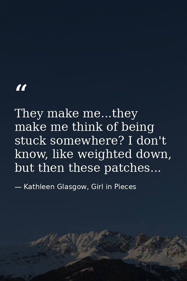 They make me...they make me think of being stuck somewhere? I don't know, like weighted down, but then these patches... — Kathleen Glasgow, Girl in Pieces