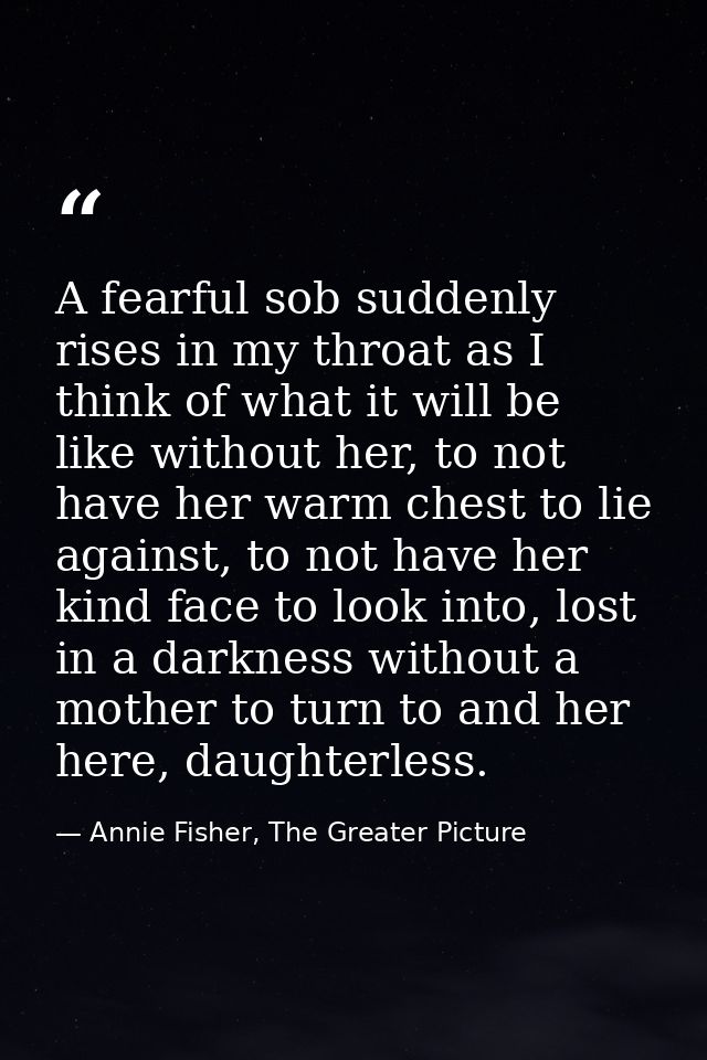 A fearful sob suddenly rises in my throat as I think of what it will be like without her, to not have her warm chest to  — Annie Fisher, The Greater Picture