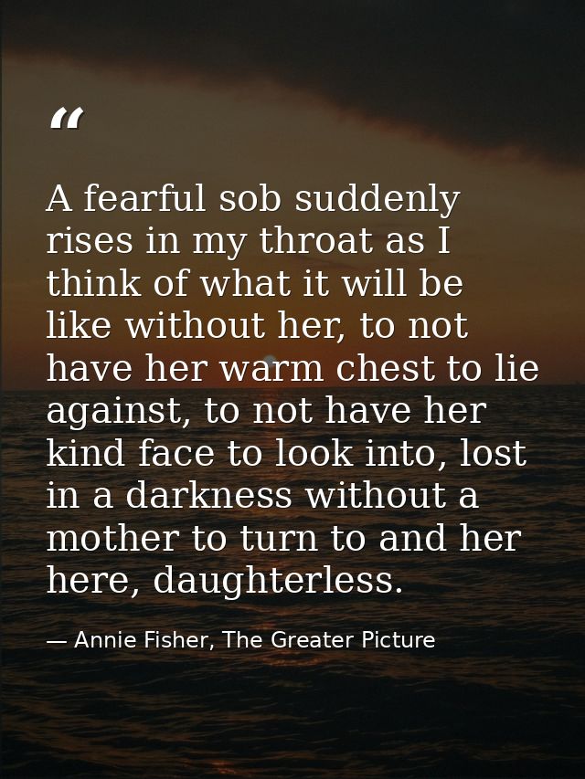 A fearful sob suddenly rises in my throat as I think of what it will be like without her, to not have her warm chest to  — Annie Fisher, The Greater Picture
