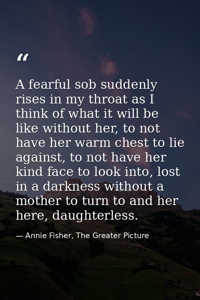 A fearful sob suddenly rises in my throat as I think of what it will be like without her, to not have her warm chest to  — Annie Fisher, The Greater Picture