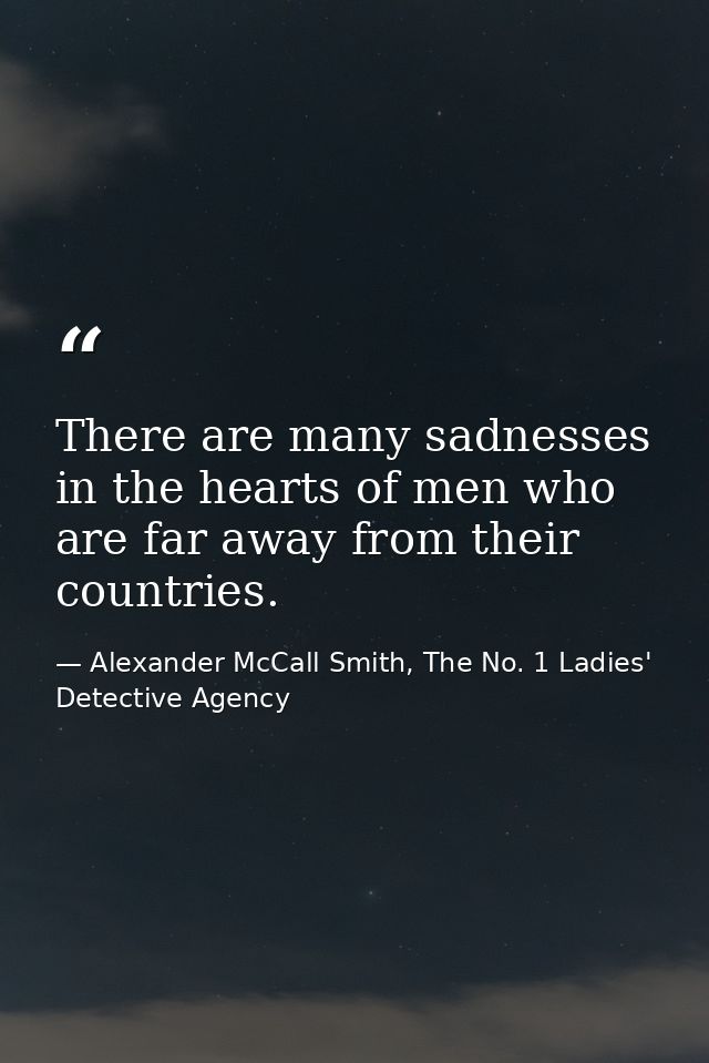 There are many sadnesses in the hearts of men who are far away from their countries. — Alexander McCall Smith, The No. 1 Ladies' Detective Agency