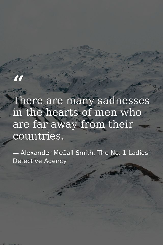 There are many sadnesses in the hearts of men who are far away from their countries. — Alexander McCall Smith, The No. 1 Ladies' Detective Agency