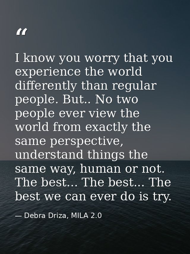 I know you worry that you experience the world differently than regular people. But.. No two people ever view the world  — Debra Driza, MILA 2.0