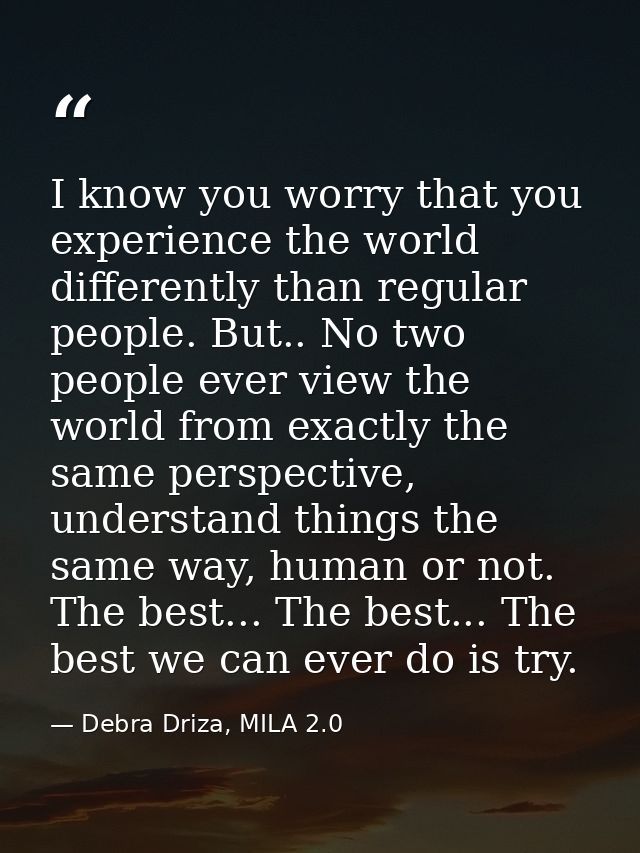 I know you worry that you experience the world differently than regular people. But.. No two people ever view the world  — Debra Driza, MILA 2.0