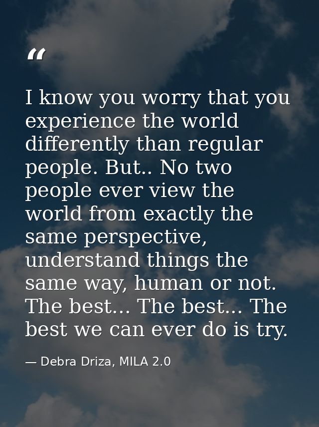 I know you worry that you experience the world differently than regular people. But.. No two people ever view the world  — Debra Driza, MILA 2.0