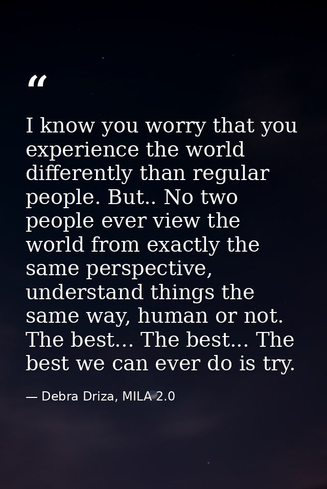 I know you worry that you experience the world differently than regular people. But.. No two people ever view the world  — Debra Driza, MILA 2.0
