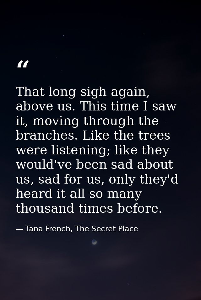 That long sigh again, above us. This time I saw it, moving through the branches. Like the trees were listening; like the — Tana French, The Secret Place