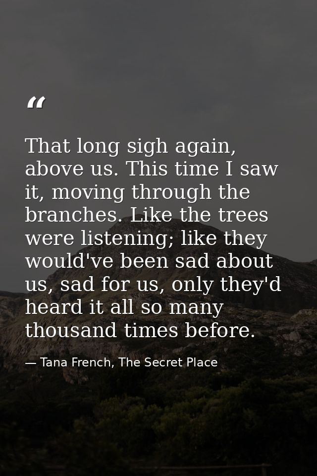 That long sigh again, above us. This time I saw it, moving through the branches. Like the trees were listening; like the — Tana French, The Secret Place