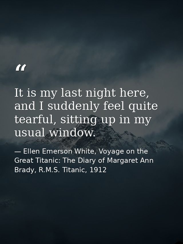 It is my last night here, and I suddenly feel quite tearful, sitting up in my usual window. — Ellen Emerson White, Voyage on the Great Titanic: The Diary of Margaret Ann Brady, R.M.S. Titanic, 1912