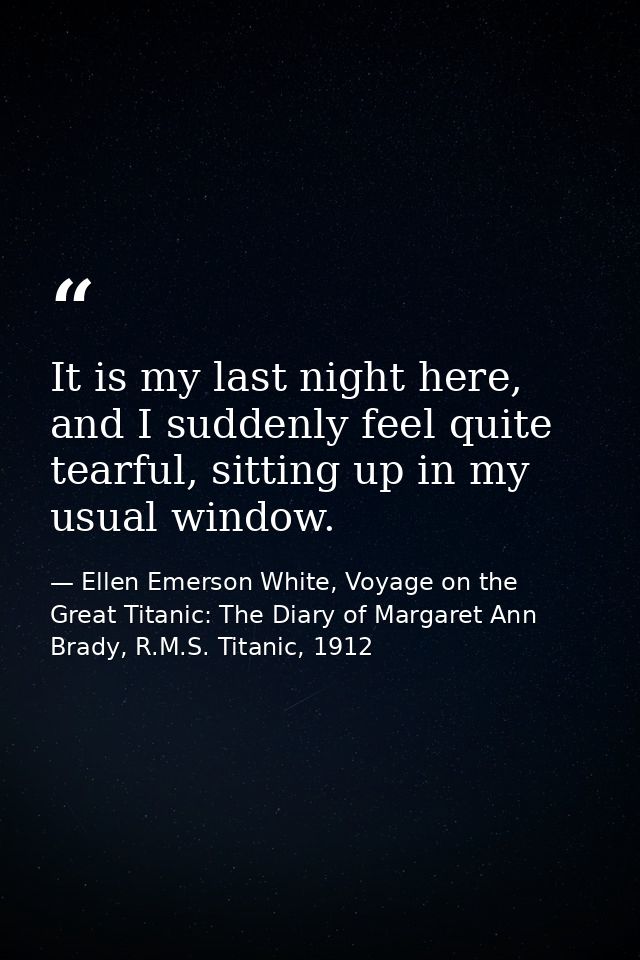 It is my last night here, and I suddenly feel quite tearful, sitting up in my usual window. — Ellen Emerson White, Voyage on the Great Titanic: The Diary of Margaret Ann Brady, R.M.S. Titanic, 1912