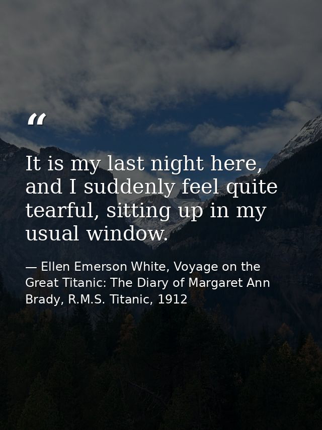 It is my last night here, and I suddenly feel quite tearful, sitting up in my usual window. — Ellen Emerson White, Voyage on the Great Titanic: The Diary of Margaret Ann Brady, R.M.S. Titanic, 1912