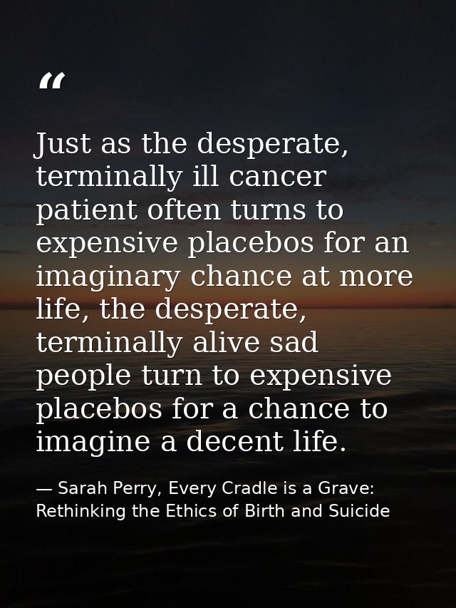 Just as the desperate, terminally ill cancer patient often turns to expensive placebos for an imaginary chance at more l — Sarah Perry, Every Cradle is a Grave: Rethinking the Ethics of Birth and Suicide
