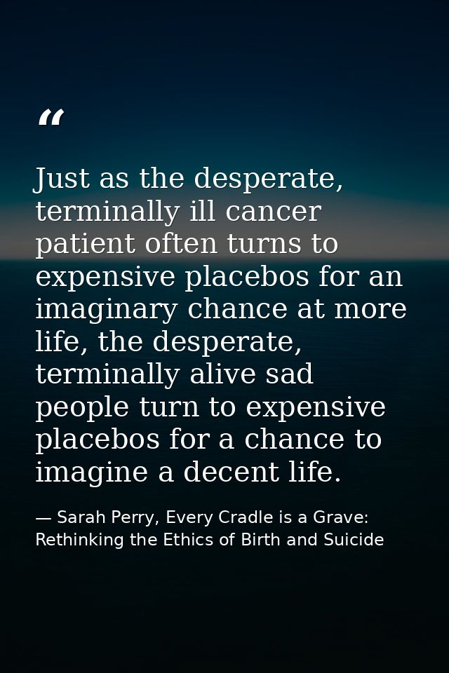 Just as the desperate, terminally ill cancer patient often turns to expensive placebos for an imaginary chance at more l — Sarah Perry, Every Cradle is a Grave: Rethinking the Ethics of Birth and Suicide