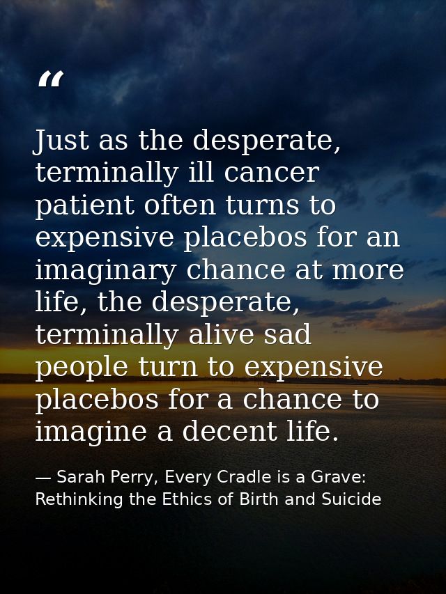 Just as the desperate, terminally ill cancer patient often turns to expensive placebos for an imaginary chance at more l — Sarah Perry, Every Cradle is a Grave: Rethinking the Ethics of Birth and Suicide