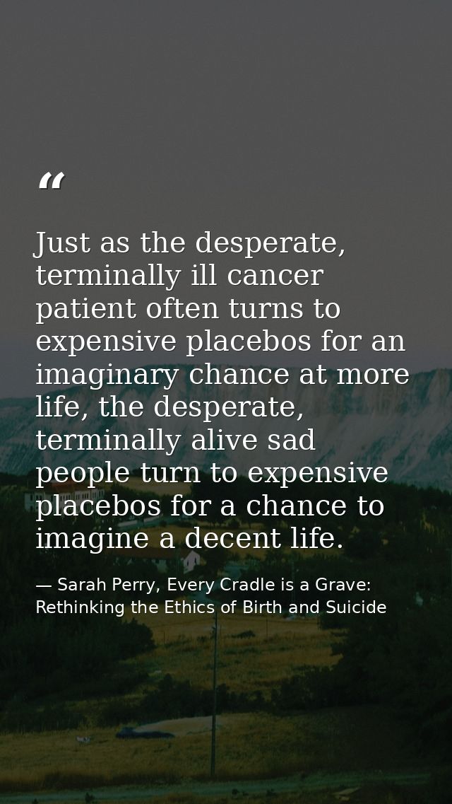 Just as the desperate, terminally ill cancer patient often turns to expensive placebos for an imaginary chance at more l — Sarah Perry, Every Cradle is a Grave: Rethinking the Ethics of Birth and Suicide