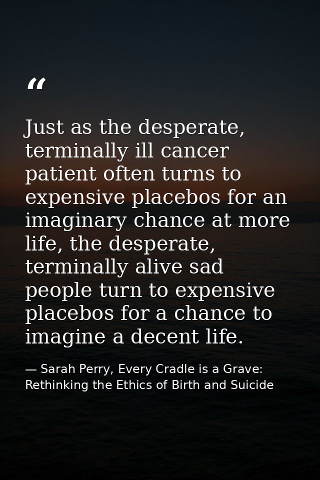Just as the desperate, terminally ill cancer patient often turns to expensive placebos for an imaginary chance at more l — Sarah Perry, Every Cradle is a Grave: Rethinking the Ethics of Birth and Suicide
