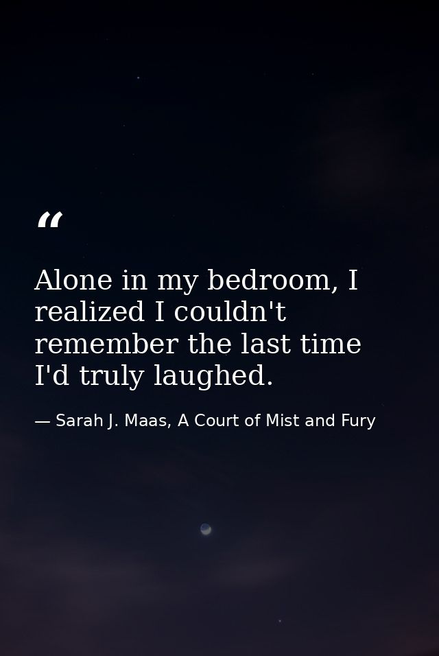 Alone in my bedroom, I realized I couldn't remember the last time I'd truly laughed. — Sarah J. Maas, A Court of Mist and Fury