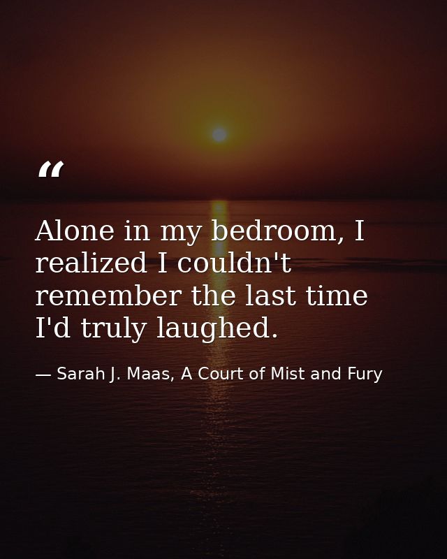 Alone in my bedroom, I realized I couldn't remember the last time I'd truly laughed. — Sarah J. Maas, A Court of Mist and Fury