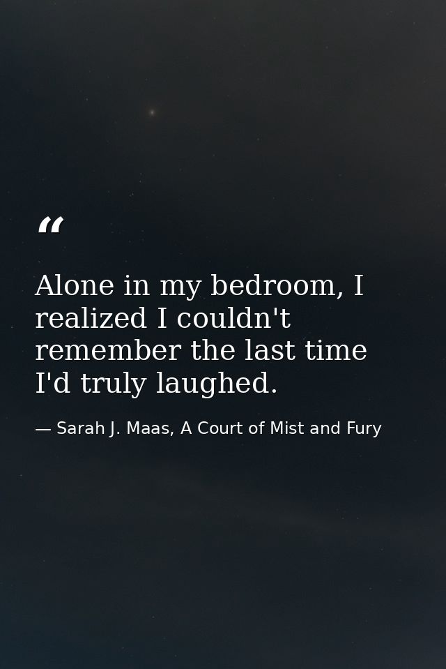 Alone in my bedroom, I realized I couldn't remember the last time I'd truly laughed. — Sarah J. Maas, A Court of Mist and Fury
