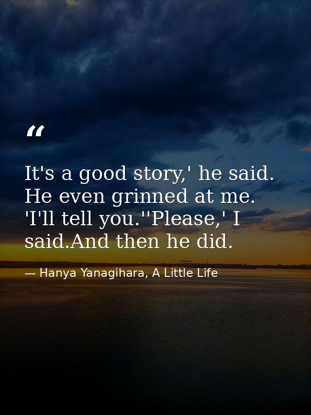 It's a good story,' he said. He even grinned at me. 'I'll tell you.''Please,' I said.And then he did. — Hanya Yanagihara, A Little Life