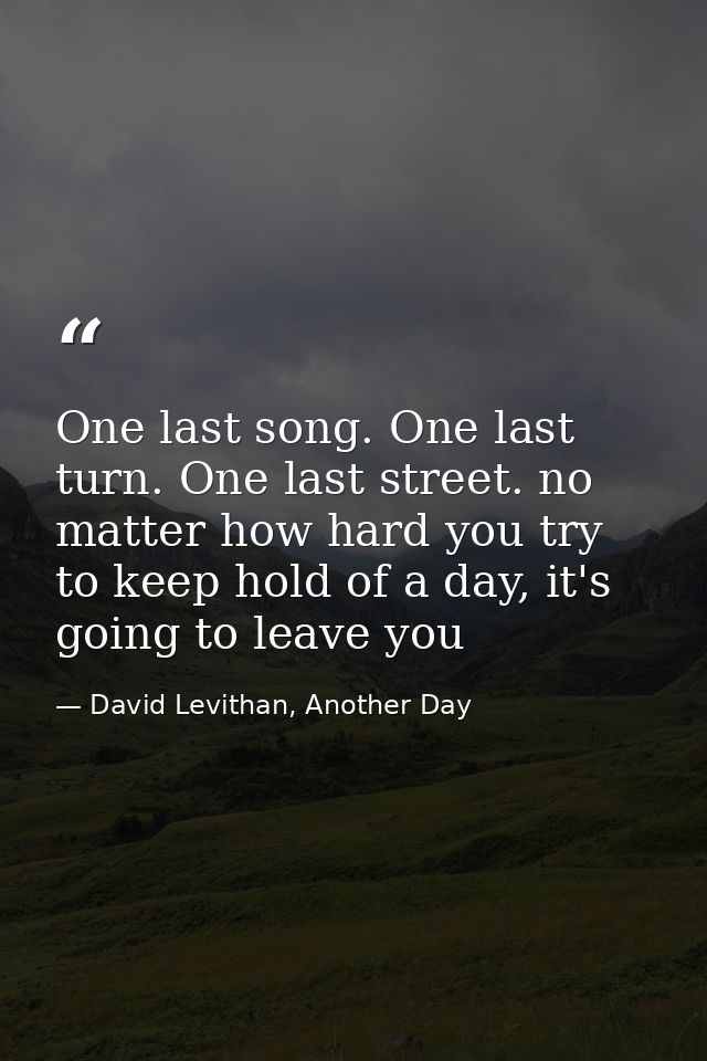One last song. One last turn. One last street. no matter how hard you try to keep hold of a day, it's going to leave you — David Levithan, Another Day