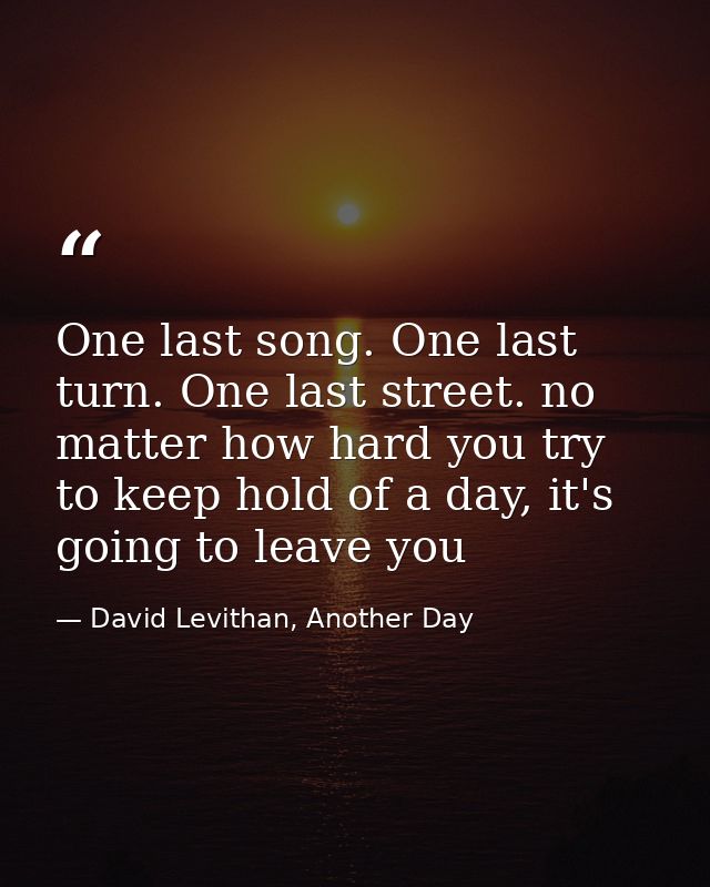 One last song. One last turn. One last street. no matter how hard you try to keep hold of a day, it's going to leave you — David Levithan, Another Day