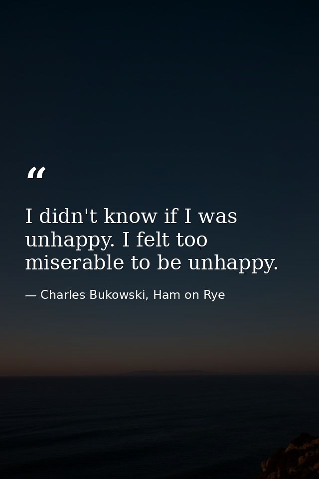 I didn't know if I was unhappy. I felt too miserable to be unhappy. — Charles Bukowski, Ham on Rye