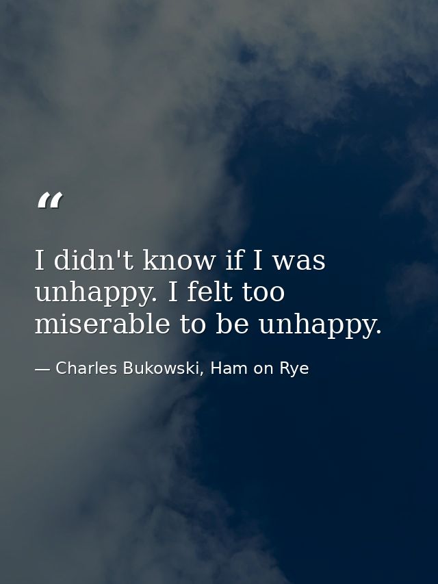 I didn't know if I was unhappy. I felt too miserable to be unhappy. — Charles Bukowski, Ham on Rye