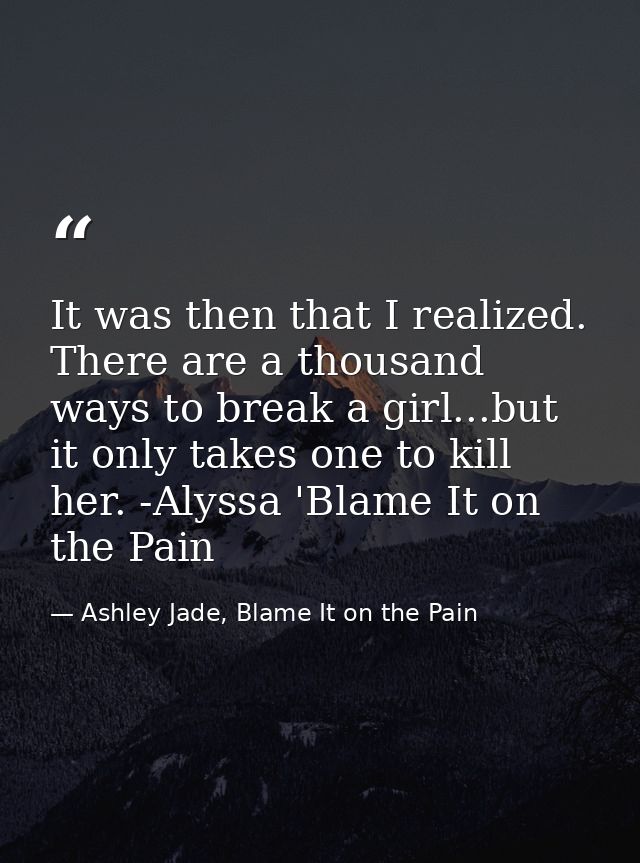 It was then that I realized. There are a thousand ways to break a girl...but it only takes one to kill her. -Alyssa 'Bla — Ashley Jade, Blame It on the Pain