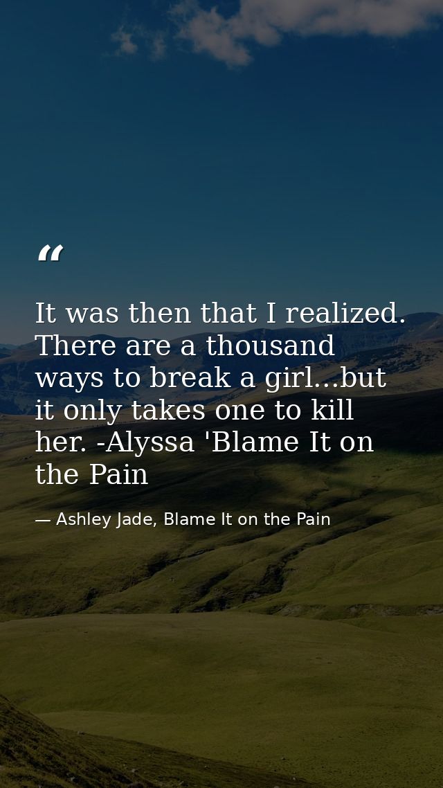 It was then that I realized. There are a thousand ways to break a girl...but it only takes one to kill her. -Alyssa 'Bla — Ashley Jade, Blame It on the Pain